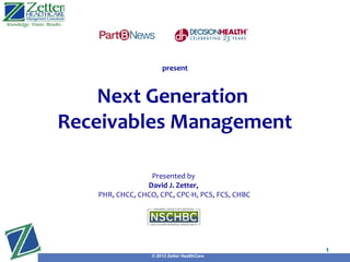 present



    Next Generation
Receivables Management

                 Presented by
                David J. Zetter,
   PHR, CHCC, CHCO, CPC, CPC-H, PCS, FCS, CHBC
                                             Presented by
                                             David J. Zetter,
     PHR, CHCC, CHCO, CPC, CPC-H, PCS, FCS, CHBC


                                                                1
                  © 2012 Zetter HealthCare
 