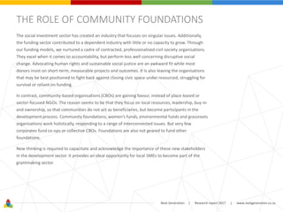 Next Generation | Research report 2017 | www.nextgeneration.co.za
THE ROLE OF COMMUNITY FOUNDATIONS
The social investment sector has created an industry that focuses on singular issues. Additionally,
the funding sector contributed to a dependent industry with little or no capacity to grow. Through
our funding models, we nurtured a cadre of contracted, professionalised civil society organisations.
They excel when it comes to accountability, but perform less well concerning disruptive social
change. Advocating human rights and sustainable social justice are an awkward fit while most
donors insist on short-term, measurable projects and outcomes. It is also leaving the organisations
that may be best positioned to fight back against closing civic space under resourced, struggling for
survival or reliant on funding.
In contrast, community-based organisations (CBOs) are gaining favour, instead of place-based or
sector-focused NGOs. The reason seems to be that they focus on local resources, leadership, buy-in
and ownership, so that communities do not act as beneficiaries, but become participants in the
development process. Community foundations, women’s funds, environmental funds and grassroots
organisations work holistically, responding to a range of interconnected issues. But very few
corporates fund co-ops or collective CBOs. Foundations are also not geared to fund other
foundations.
New thinking is required to capacitate and acknowledge the importance of these new stakeholders
in the development sector. It provides an ideal opportunity for local SMEs to become part of the
grantmaking sector.
 