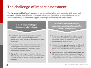 Next Generation Consultants - All rights reserved
The challenge of impact assessment
The dynamic and fluid environment in most social development contexts, with many and
unpredictable factors affecting outcomes and impact (including a range of diverse actors
and stakeholders), is one of the biggest challenges around impact assessments.
In most cases, the biggest
challenge is a lack of data:
In addition to data challenges,
evaluation-specific challenges affect
impact assessments:
Basic data is required to design certain evaluation
methods, such as information on population
demographics or the number of people affected by the
social issue.
Baseline data on key indicators related to health and
wellbeing, for example livelihoods, or access to
education, against which it is possible to assess
whether there has been change.
High quality monitoring and evaluation data that
shows change over time (monitoring or evaluation data
is usually focused on process and outputs rather than
outcomes).
The need for rapid action, where negative impact is
evident in an unpredictable environment. Impact
assessments tend to be planned late in the
programme cycle (after the fact).
Selecting the most appropriate design and blend of
assessment approaches that are best suited to answer
specific cause-and-effect or outcome questions.
Impact assessment requires different skill levels and
skill sets than conventional evaluations. The data
analysis requires more research-orientated skills that
have generally been scarce in the development sector.
 