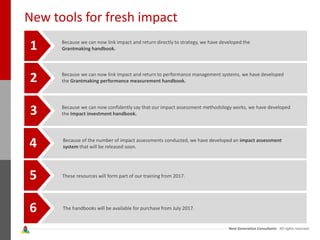 Next Generation Consultants - All rights reserved
New tools for fresh impact
Because we can now link impact and return directly to strategy, we have developed the
Grantmaking handbook.1
2
3
4
5
6
Because we can now link impact and return to performance management systems, we have developed
the Grantmaking performance measurement handbook.
Because we can now confidently say that our impact assessment methodology works, we have developed
the Impact investment handbook.
Because of the number of impact assessments conducted, we have developed an impact assessment
system that will be released soon.
These resources will form part of our training from 2017.
The handbooks will be available for purchase from July 2017.
 