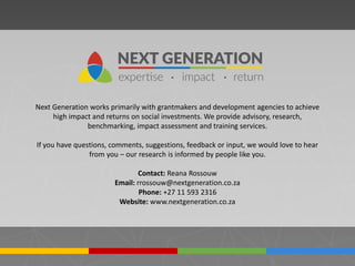 Next Generation works primarily with grantmakers and development agencies to achieve
high impact and returns on social investments. We provide advisory, research,
benchmarking, impact assessment and training services.
If you have questions, comments, suggestions, feedback or input, we would love to hear
from you – our research is informed by people like you.
Contact: Reana Rossouw
Email: rrossouw@nextgeneration.co.za
Phone: +27 11 593 2316
Website: www.nextgeneration.co.za
 