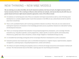 Next Generation | Research report 2017 | www.nextgeneration.co.za
NEW THINKING – NEW M&E MODELS
We are entering an era where the SDGs, the fourth industrial revolution, the future of work, the digital economy and the
human economy intersect. This is starting to influence what and how we evaluate, and may be driven by the UN’s focus on
gender-biased and human rights-based evaluation approaches. Some of the effects include:
An emphasis on monitoring (and a lack of focus on evaluation and impact assessment) as well as a lack of treating social
development as a complex adaptive system meant that evaluation in the MDG era was underutilised and did not add the
value that it should have.
There is still a worldwide fixation with monitoring quantitative indicators (numbers). Those who are more advanced are
realising the importance of evaluation in the knowledge generation process (qualitative indicators) to make better funding
and development decisions.
There is an increasing realisation that evaluation must go beyond programmes and projects, such as strategic thematic
evaluations (e.g. inequality or gender), country programmes, subject-specific or outcome-specific and transboundary
influences (e.g. global value chains and policies, climate change mitigation or food/water/energy security).
It is inevitable that technology and big data will be increasingly influential in development as well as evaluation.
Evaluation practices now include topics such as unintended consequences or negative impacts, experimentation, adaptive
management, sustaining impact, inequality/empowerment, context and resilience.
The influence of systems thinking and complexity science on theories (of change and practice) and evaluation methods will
increase. The interconnected nature of the SDGs is opening space for new thinking and innovation.
 