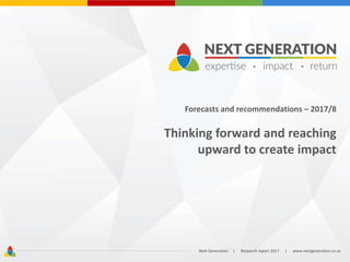 Forecasts and recommendations – 2017/8
Thinking forward and reaching
upward to create impact
Next Generation | Research report 2017 | www.nextgeneration.co.za
 