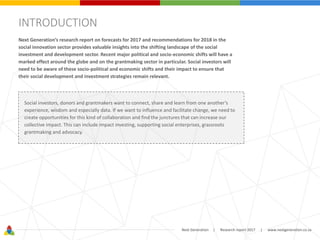 Next Generation | Research report 2017 | www.nextgeneration.co.za
INTRODUCTION
Next Generation’s research report on forecasts for 2017 and recommendations for 2018 in the
social innovation sector provides valuable insights into the shifting landscape of the social
investment and development sector. Recent major political and socio-economic shifts will have a
marked effect around the globe and on the grantmaking sector in particular. Social investors will
need to be aware of these socio-political and economic shifts and their impact to ensure that
their social development and investment strategies remain relevant.
Social investors, donors and grantmakers want to connect, share and learn from one another’s
experience, wisdom and especially data. If we want to influence and facilitate change, we need to
create opportunities for this kind of collaboration and find the junctures that can increase our
collective impact. This can include impact investing, supporting social enterprises, grassroots
grantmaking and advocacy.
 