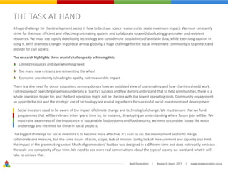 Next Generation | Research report 2017 | www.nextgeneration.co.za
THE TASK AT HAND
A huge challenge for the development sector is how to best use scarce resources to create maximum impact. We must constantly
strive for the most efficient and effective grantmaking system, and collaborate to avoid duplicating grantmaker and recipient
resources. We must use rapidly developing technology and consider the possibilities of available data, while exercising caution in
using it. With dramatic changes in political arenas globally, a huge challenge for the social investment community is to protect and
provide for civil society.
The research highlights three crucial challenges to achieving this:
Limited resources and overwhelming need
Too many new entrants are reinventing the wheel
Economic uncertainty is leading to apathy, not measurable impact
There is a dire need for donor education, as many donors have an outdated view of grantmaking and how charities should work.
Full recovery of operating expenses underpins a charity’s success and few donors understand that to help communities, there is a
whole operation to pay for, and the best operation might not be the one with the lowest operating costs. Community engagement,
an appetite for risk and the strategic use of technology are crucial ingredients for successful social investment and development.
Social investors need to be aware of the impact of climate change and technological change. We must ensure that we fund
programmes that will be relevant in ten years’ time by, for instance, developing an understanding where future jobs will be. We
must raise awareness of the importance of sustainable food systems and food security, we need to consider issues like water
and energy and the need for these in social projects.
The biggest challenge for social investors is to become more effective. It’s easy to ask the development sector to merge,
collaborate and measure, but the same issues of scale, scope, lack of mission clarity, lack of measurement and capacity also limit
the impact of the grantmaking sector. Much of grantmakers’ toolbox was designed in a different time and does not readily embrace
the scale and complexity of our time. We need to see more real conversations about the type of society we want and what it will
take to achieve that.
 