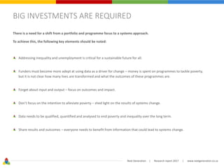 Next Generation | Research report 2017 | www.nextgeneration.co.za
BIG INVESTMENTS ARE REQUIRED
There is a need for a shift from a portfolio and programme focus to a systems approach.
To achieve this, the following key elements should be noted:
Addressing inequality and unemployment is critical for a sustainable future for all.
Funders must become more adept at using data as a driver for change – money is spent on programmes to tackle poverty,
but it is not clear how many lives are transformed and what the outcomes of these programmes are.
Forget about input and output – focus on outcomes and impact.
Don’t focus on the intention to alleviate poverty – shed light on the results of systems change.
Data needs to be qualified, quantified and analysed to end poverty and inequality over the long term.
Share results and outcomes – everyone needs to benefit from information that could lead to systems change.
 