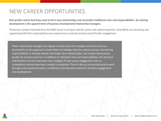 Next Generation | Research report 2017 | www.nextgeneration.co.za
NEW CAREER OPPORTUNITIES
Non-profits realise that they need to form new relationships and reconsider traditional roles and responsibilities. An exciting
development is the appointment of business development/relationship managers.
Previously, funders recruited from the NGO sector to bring in specific sector and subject expertise. Now NGOs are recruiting and
appointing staff with corporate/business experience to oversee private sector/funder engagement.
These relationship managers are regular contact points for strategic and donor partners.
Key benefits to this approach include better knowledge retention about partners, formalising
responsibilities to develop deeper and longer-term relationships, and a lower bureaucratic
burden for business partners. In addition to individual roles and responsibilities, the structure
and functions of units and teams also changed. Private sector engagement units or
competency centres have been created or expanded. There is also an increasing trend to work
through cross-functional teams, as different units become involved in business engagement
and development.
 