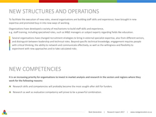 Next Generation | Research report 2017 | www.nextgeneration.co.za
NEW STRUCTURES AND OPERATIONS
To facilitate the execution of new roles, several organisations are building staff skills and experience, have brought in new
expertise and promoted buy-in into new ways of working.
Organisations have developed a variety of mechanisms to build staff skills and experience,
e.g. staff training, including specialised roles, such as M&E managers or subject experts regarding fields like education.
Several organisations have changed recruitment strategies to bring in external specialist expertise, also from different sectors,
and distinguish between leadership and technical roles. Beyond specific technical knowledge, engagement requires people
with critical thinking, the ability to network and communicate effectively, as well as the willingness and flexibility to
experiment with new approaches and to take calculated risks.
NEW COMPETENCIES
It is an increasing priority for organisations to invest in market analysis and research in the sectors and regions where they
work for the following reasons:
Research skills and competencies will probably become the most sought-after skill for funders.
Research as well as evaluation competency will prove to be a powerful combination.
 