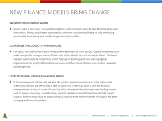 Next Generation | Research report 2017 | www.nextgeneration.co.za
NEW FINANCE MODELS BRING CHANGE
INVESTOR VERSUS DONOR MODEL
Donors want a one-time, feel-good transaction, while investors want to play the long game with
non-profits. Many social sector organisations are now considering shifting to fully embracing
relationship fundraising and social entrepreneurship models.
SUSTAINABLE VERSUS BOOTSTRAPPED MODEL
For years, non-profits have been thrifty, to the detriment of their causes. Capital investments can
make non-profits stronger, more efficient and better able to attract and retain talent. The trend
towards sustainable development, which focuses on building well-run, well-equipped
organisations (for-profits) that allocate resources to their most efficient use must be rewarded
and recognised.
ENTREPRENEURIAL VERSUS RISK-AVERSE MODEL
If the development sector fails, we also fail society, and communities carry the highest risk.
In the social sector, we often play it safe to avoid risk. There has been a shift led by social
entrepreneurs to take on more risk and try bold, innovative ideas through new funding models
such as impact investing, crowdfunding, venture capital and social impact bonds that reward
success. Funders now have an opportunity to allocate more money toward risk capital for game
changing and innovative ideas.
 