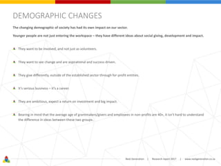 Next Generation | Research report 2017 | www.nextgeneration.co.za
DEMOGRAPHIC CHANGES
The changing demographic of society has had its own impact on our sector.
Younger people are not just entering the workspace – they have different ideas about social giving, development and impact.
They want to be involved, and not just as volunteers.
They want to see change and are aspirational and success-driven.
They give differently, outside of the established sector through for-profit entities.
It’s serious business – it’s a career.
They are ambitious, expect a return on investment and big impact.
Bearing in mind that the average age of grantmakers/givers and employees in non-profits are 40+, it isn't hard to understand
the difference in ideas between these two groups.
 