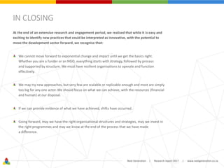 Next Generation | Research report 2017 | www.nextgeneration.co.za
IN CLOSING
At the end of an extensive research and engagement period, we realised that while it is easy and
exciting to identify new practices that could be interpreted as innovative, with the potential to
move the development sector forward, we recognise that:
We cannot move forward to exponential change and impact until we get the basics right.
Whether you are a funder or an NGO, everything starts with strategy, followed by process
and supported by structure. We must have resilient organisations to operate and function
effectively.
We may try new approaches, but very few are scalable or replicable enough and most are simply
too big for any one actor. We should focus on what we can achieve, with the resources (financial
and human) at our disposal.
If we can provide evidence of what we have achieved, shifts have occurred.
Going forward, may we have the right organisational structures and strategies, may we invest in
the right programmes and may we know at the end of the process that we have made
a difference.
 