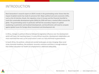 Next Generation | Research report 2017 | www.nextgeneration.co.za
INTRODUCTION
Next Generation’s research report on 2016’s trends in the grantmaking sector shows that the
impact of global events has made its presence felt. Major political and socio-economic shifts,
such as the US election, Brexit, the migration crises in Europe and the financial shortfall to
reach the sustainable development goals (SDGs) by 2030 will have a marked effect around the
globe. The grantmaking sector in particular will feel the secondary impact of a global
awakening to patriotism and localised development, and beneficiaries will need to compete
against global issues for foreign direct investment and development aid.
In Africa, changes in political influence followed by legislative influence over the development
sector will have a far-reaching impact. In some African countries, development stakeholders are
more restricted than ever, as the social sector is seen as a risk and threat to governments.
In South Africa, the political, cultural and societal landscapes are also changing: New social
issues dominate headlines, the economic recession continues and there is enough evidence
that neither education nor health nor employment is addressed adequately.
 