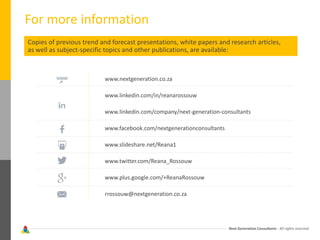 Next Generation Consultants - All rights reserved
For more information
Copies of previous trend and forecast presentations, white papers and research articles,
as well as subject-specific topics and other publications, are available:
www.nextgeneration.co.za
www.linkedin.com/in/reanarossouw
www.linkedin.com/company/next-generation-consultants
www.facebook.com/nextgenerationconsultants
www.slideshare.net/Reana1
www.twitter.com/Reana_Rossouw
www.plus.google.com/+ReanaRossouw
rrossouw@nextgeneration.co.za
 