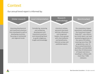 Next Generation Consultants - All rights reserved
Context
Our annual trend report is informed by:
Global research Local interpretation Research
methodology
Benchmarked
Assessing development
and investment practices
from developed as well as
developing countries,
focusing on continental
and regional trends
Considering, assessing
and comparing
development and
investment practices,
and interpreting these
to guide indigenous
insight and knowledge
Literature reviews,
personal interviews
with key influencers
and recognised
leaders, focus groups
with intermediaries
and beneficiaries,
internet surveys and
published reports
Our proprietary impact
assessment methodology,
the Investment Impact
Index (III)™, also informs
our trend report; we have
assessed programmes to
the value of R3 billion,
covering more than 700
programmes, over 15
focus areas/investment
portfolios, and identified
more than 25 dimensions
of impact and return,
resulting in a library with
more than 7 000
indicators
 
