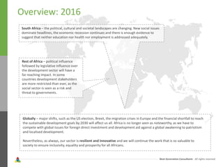 Next Generation Consultants - All rights reserved
Overview: 2016
South Africa – the political, cultural and societal landscapes are changing. New social issues
dominate headlines, the economic recession continues and there is enough evidence to
suggest that neither education nor health nor employment is addressed adequately.
Rest of Africa – political influence
followed by legislative influence over
the development sector will have a
far reaching impact. In some
countries development stakeholders
are more restricted than ever, as the
social sector is seen as a risk and
threat to governments.
Globally – major shifts, such as the US election, Brexit, the migration crises in Europe and the financial shortfall to reach
the sustainable development goals by 2030 will affect us all. Africa is no longer seen as noteworthy, as we have to
compete with global issues for foreign direct investment and development aid against a global awakening to patriotism
and localised development.
Nevertheless, as always, our sector is resilient and innovative and we will continue the work that is so valuable to
society to ensure inclusivity, equality and prosperity for all Africans.
 