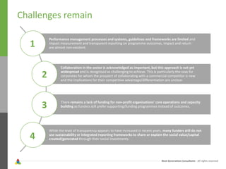 Next Generation Consultants - All rights reserved
Challenges remain
Performance management processes and systems, guidelines and frameworks are limited and
impact measurement and transparent reporting on programme outcomes, impact and return
are almost non-existent.
Collaboration in the sector is acknowledged as important, but this approach is not yet
widespread and is recognised as challenging to achieve. This is particularly the case for
corporates for whom the prospect of collaborating with a commercial competitor is new
and the implications for their competitive advantage/differentiation are unclear.
There remains a lack of funding for non-profit organisations’ core operations and capacity
building as funders still prefer supporting/funding programmes instead of outcomes.
While the level of transparency appears to have increased in recent years, many funders still do not
use sustainability or integrated reporting frameworks to share or explain the social value/capital
created/generated through their social investments.
1
2
3
4
 