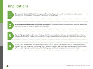 Next Generation Consultants - All rights reserved
Implications
The sector is at war with itself at the expense of society, who should benefit from collective, collaborative
and inclusive advancement. There is still a ‘them and us’ relationship.
Progress with and evidence of sustainable outcomes are extremely limited, as development learnings are neither
identified nor shared between funders or in the sector.
Funders’ propensity for risk remains limited, which links directly to the scale and replicability of interventions.
Very few interventions are focused on systemic change, and therefore only deal with symptoms instead of causes.
Due to a lack of co-funding, non-profit organisations have to approach multiple funders for support across their
life cycle and may struggle to get funding, which prevents scaling of operations and programmes. The sustainability
of non-profit organisations continues to be challenged, as funding for core operations remains limited.
1
2
3
4
 