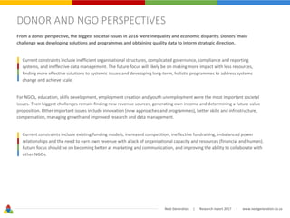 Next Generation | Research report 2017 | www.nextgeneration.co.za
DONOR AND NGO PERSPECTIVES
From a donor perspective, the biggest societal issues in 2016 were inequality and economic disparity. Donors' main
challenge was developing solutions and programmes and obtaining quality data to inform strategic direction.
Current constraints include inefficient organisational structures, complicated governance, compliance and reporting
systems, and ineffective data management. The future focus will likely be on making more impact with less resources,
finding more effective solutions to systemic issues and developing long-term, holistic programmes to address systems
change and achieve scale.
For NGOs, education, skills development, employment creation and youth unemployment were the most important societal
issues. Their biggest challenges remain finding new revenue sources, generating own income and determining a future value
proposition. Other important issues include innovation (new approaches and programmes), better skills and infrastructure,
compensation, managing growth and improved research and data management.
Current constraints include existing funding models, increased competition, ineffective fundraising, imbalanced power
relationships and the need to earn own revenue with a lack of organisational capacity and resources (financial and human).
Future focus should be on becoming better at marketing and communication, and improving the ability to collaborate with
other NGOs.
 