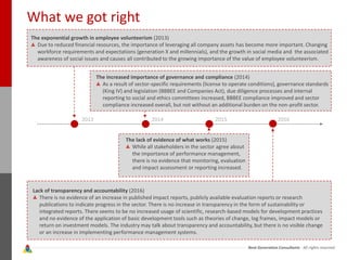 Next Generation Consultants - All rights reserved
What we got right
The exponential growth in employee volunteerism (2013)
Due to reduced financial resources, the importance of leveraging all company assets has become more important. Changing
workforce requirements and expectations (generation X and millennials), and the growth in social media and the associated
awareness of social issues and causes all contributed to the growing importance of the value of employee volunteerism.
The increased importance of governance and compliance (2014)
As a result of sector-specific requirements (license to operate conditions), governance standards
(King IV) and legislation (BBBEE and Companies Act), due diligence processes and internal
reporting to social and ethics committees increased, BBBEE compliance improved and sector
compliance increased overall, but not without an additional burden on the non-profit sector.
The lack of evidence of what works (2015)
While all stakeholders in the sector agree about
the importance of performance management,
there is no evidence that monitoring, evaluation
and impact assessment or reporting increased.
Lack of transparency and accountability (2016)
There is no evidence of an increase in published impact reports, publicly available evaluation reports or research
publications to indicate progress in the sector. There is no increase in transparency in the form of sustainability or
integrated reports. There seems to be no increased usage of scientific, research-based models for development practices
and no evidence of the application of basic development tools such as theories of change, log frames, impact models or
return on investment models. The industry may talk about transparency and accountability, but there is no visible change
or an increase in implementing performance management systems.
2013 2014 2015 2016
 