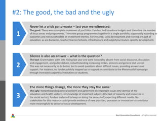 Next Generation Consultants - All rights reserved
#2: The good, the bad and the ugly
Never let a crisis go to waste – last year we witnessed:
The good: There was a complete makeover of portfolios. Funders had to reduce budgets and therefore the number
of focus areas and programmes. They now group programmes together in a single portfolio, supposedly according to
outcomes and not stakeholders or investment themes. For instance, skills development and training are part of
education, as are bursaries, teacher/learner/schools, infrastructure and subject/curriculum-specific development.
1
Silence is also an answer – what is the question?
The bad: Grantmakers went into hiding last year and were noticeably absent from social discourse, discussion
and engagement, and public debate, notwithstanding increasing strikes, protests and general civil unrest.
This was not necessarily to do better, but to avoid questions about difficult issues, providing answers and
support. For instance, no funder publicly stepped up to support or contribute to the #feesmustfall campaign
through increased support to institutions or students.
2
The more things change, the more they stay the same:
The ugly: Notwithstanding general concern and agreement on important issues (the demise of the
education and health sectors), or knowledge of important subjects (the lack of capacity and resources in
the social sector), funders preferred to keep on doing the same stuff, expecting different results. No
stakeholder for this research could provide evidence of new practices, processes or innovation to contribute
more meaningfully to sector or social development.
3
 
