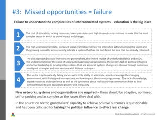 Next Generation Consultants - All rights reserved
#3: Missed opportunities = failure
Failure to understand the complexities of interconnected systems – education is the big loser
The cost of education, lacking resources, lower pass rates and high dropout rates continue to make this the most
complex sector in which to prove impact and change.1
The high unemployment rate, increased social grant dependency, the intensified activism among the youth and
the growing inequality across society indicate a system that has not only failed but one that has already collapsed.2
The silo approach by social investors and grantmakers, the limited impact of underfunded NPOs and NGOs,
the underestimation of the value of social justice/advocacy organisations, the sector’s lack of political influence
and active leadership to develop interventions that are aimed at systems change are obvious through numerous
misaligned strategies and interventions with little or no impact.
3
4
The sector is systematically failing society with little ability to anticipate, adapt or leverage the changing
environment, with ill-designed interventions and low-impact, short-term programmes. The lack of knowledge,
expert resources and experience as well as the ignorance about real issues that communities have to deal
with contribute to and exasperate poverty and inequality.
New networks, systems and organisations are required – these should be adaptive, nonlinear,
self-organising and as complex as the issues they deal with.
In the education sector, grantmakers’ capacity to achieve positive outcomes is questionable
and has been criticised for lacking the political influence to effect real change.
 