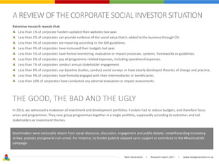 Next Generation | Research report 2017 | www.nextgeneration.co.za
A REVIEWOF THE CORPORATE SOCIAL INVESTOR SITUATION
Extensive research reveals that:
Less than 1% of corporate funders updated their websites last year.
Less than 2% of corporates can provide evidence of the social value that is added to the business through CSI.
Less than 3% of corporates are reporting according to the GRI guidelines.
Less than 4% of corporates have increased their budgets last year.
Less than 5% of corporates have formal monitoring, evaluation or impact processes, systems, frameworks or guidelines.
Less than 6% of corporates pay all programme-related expenses, including operational expenses.
Less than 7% of corporates conduct annual stakeholder engagement.
Less than 8% of corporates use baseline studies, conduct social surveys or have clearly developed theories of change and practice.
Less than 9% of corporates have formally engaged with their intermediaries or beneficiaries.
Less than 10% of corporates have conducted any external evaluation or impact assessments.
THE GOOD, THE BAD AND THE UGLY
In 2016, we witnessed a makeover of investment and development portfolios. Funders had to reduce budgets, and therefore focus
areas and programmes. They now group programmes together in a single portfolio, supposedly according to outcomes and not
stakeholders or investment themes.
Grantmakers were noticeably absent from social discourse, discussion, engagement and public debate, notwithstanding increasing
strikes, protests and general civil unrest. For instance, no funder publicly stepped up to support or contribute to the #feesmustfall
campaign.
 