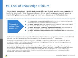 Next Generation Consultants - All rights reserved
#4: Lack of knowledge = failure
The increased pressure for credible and comparable data through monitoring and evaluation
has led to poor quality data. Outcome indicators do not match activities or output, resulting
in an inability to show measurable progress, even when it exists, as in the health sector.
More data is
collected than
before, but –
The overemphasis on quantitative data leads to distorted and unbalanced reporting,
which in turn leads to unrealistic solutions and strategies.
The lack of qualitative data leads to uninformed and misaligned programmes in which
the expectations of measurable change are unrealistic.
The lack of synthesised, triangulated, analysed and meaningful data contributes to
the perpetuation of ill-designed and poorly executed programmes.
The lack of experience/capacity and performance management skills are slowly killing
the sector.
Results (outcomes) are measured over periods that are too short (annually) because programmes are implemented and funded
over these short-term (annual) cycles. The whole practice of performance measurement is ill-understood.
Monitoring and evaluation have become meaningless, as the data is neither analysed properly nor acted upon. There is
no evidence that data is used for learning or effective decision-making. Data collection has become meaningless and only
contributes to wasted effort, time and resources.
Funders are changing their minds. Instead of addressing specific health issues, funders are focusing on the underlying
determinants of health and funding areas like preventative diseases and food systems to leverage scarce funding. By focusing
on preventative issues and because they can do little to change the tide of specific health issues, as well as focusing on
business-related issues, pharmacies, medical aids, pharmaceutical companies and the insurance industry are looking at
lifestyle rather than structural health issues.
 