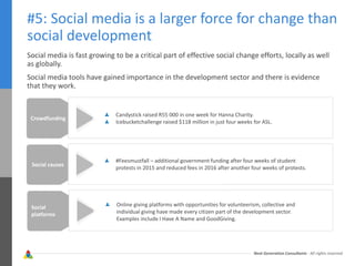 Next Generation Consultants - All rights reserved
#5: Social media is a larger force for change than
social development
Social media is fast growing to be a critical part of effective social change efforts, locally as well
as globally.
Social media tools have gained importance in the development sector and there is evidence
that they work.
Crowdfunding
Candystick raised R55 000 in one week for Hanna Charity.
Icebucketchallenge raised $118 million in just four weeks for ASL.
Social causes
#Feesmustfall – additional government funding after four weeks of student
protests in 2015 and reduced fees in 2016 after another four weeks of protests.
Social
platforms
Online giving platforms with opportunities for volunteerism, collective and
individual giving have made every citizen part of the development sector.
Examples include I Have A Name and GoodGiving.
 