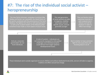 Next Generation Consultants - All rights reserved
#7: The rise of the individual social activist –
heropreneurship
The new Zachie Achmats, outspoken musicians (like
Bobby and Karlien van Jaarsveld), the David Griers of
the world, combined with the prominence of the Kumi
Naidoos, the fighters for rhinos or toll road payments
as well as the student leaders of the #Feesmustfall
movement have made us more aware of social issues.
The next generation
of social activists are able
to organise, mobilise
and inspire around
specific causes, and are
generally younger.
They are fearless about
exposing corporate as
well as government
failures and will do
whatever it takes to
effect real change.
And yet, corporate
grantmakers do not
fund individuals.
A note of caution – individuals are
not necessarily equipped to solve global
challenges and individual projects
could detract from larger systemic
developmental issues.
But it is better to have someone
fight for the cause than not
knowing about it at all.
These individuals work outside organised structures (NGOs) and without dedicated funds (CSI), and are still able to organise,
mobilise and effect actual/real change.
 