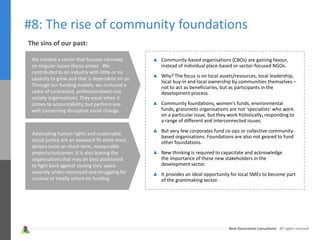 Next Generation Consultants - All rights reserved
#8: The rise of community foundations
Community-based organisations (CBOs) are gaining favour,
instead of individual place-based or sector-focused NGOs.
Why? The focus is on local assets/resources, local leadership,
local buy-in and local ownership by communities themselves –
not to act as beneficiaries, but as participants in the
development process.
Community foundations, women’s funds, environmental
funds, grassroots organisations are not ‘specialists’ who work
on a particular issue, but they work holistically, responding to
a range of different and interconnected issues.
But very few corporates fund co-ops or collective community-
based organisations. Foundations are also not geared to fund
other foundations.
New thinking is required to capacitate and acknowledge
the importance of these new stakeholders in the
development sector.
It provides an ideal opportunity for local SMEs to become part
of the grantmaking sector.
The sins of our past:
We created a sector that focuses narrowly
on singular issues (focus areas). We
contributed to an industry with little or no
capacity to grow and that is dependent on us.
Through our funding models, we nurtured a
cadre of contracted, professionalised civil
society organisations. They excel when it
comes to accountability, but perform less
well concerning disruptive social change.
Advocating human rights and sustainable
social justice are an awkward fit while most
donors insist on short-term, measurable
projects/outcomes. It is also leaving the
organisations that may be best positioned
to fight back against closing civic space
severely under-resourced and struggling for
survival or totally reliant on funding.
 