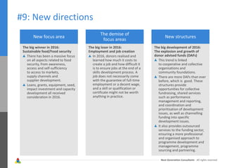 Next Generation Consultants - All rights reserved
#9: New directions
New focus area
The big winner in 2016:
Sustainable food/Food security
There has been a massive focus
on all aspects related to food
security, from awareness,
access and self-sufficiency
to access to markets,
supply channels and
supplier development.
Loans, grants, equipment, seed,
impact investment and capacity
development all received
consideration in 2016.
The demise of
focus areas
The big loser in 2016:
Employment and job creation
In 2016, donors realised and
learned how much it costs to
create a job and how difficult it
is to ensure jobs at the end of a
skills development process. A
job does not necessarily come
with the guarantee of full-time
employment or a decent wage,
and a skill or qualification or
certificate might not be worth
anything in practice.
New structures
The big development of 2016:
The explosion and growth of
donor advised funds (DAFs)
This trend is linked
to cooperative and collective
organisations and
community foundations.
There are more DAFs than ever
before, which is good. These
structures provide
opportunities for collective
fundraising, shared services
such as performance
management and reporting,
and coordination and
prioritisation of development
issues, as well as channelling
funding into specific
development issues.
It also provides outsourced
services to the funding sector,
ensuring a more professional
and organised approach to
programme development and
management, programme
sourcing and partnering.
 