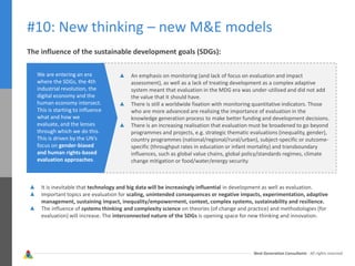 Next Generation Consultants - All rights reserved
#10: New thinking – new M&E models
The influence of the sustainable development goals (SDGs):
We are entering an era
where the SDGs, the 4th
industrial revolution, the
digital economy and the
human economy intersect.
This is starting to influence
what and how we
evaluate, and the lenses
through which we do this.
This is driven by the UN’s
focus on gender-biased
and human rights-based
evaluation approaches.
An emphasis on monitoring (and lack of focus on evaluation and impact
assessment), as well as a lack of treating development as a complex adaptive
system meant that evaluation in the MDG era was under-utilised and did not add
the value that it should have.
There is still a worldwide fixation with monitoring quantitative indicators. Those
who are more advanced are realising the importance of evaluation in the
knowledge generation process to make better funding and development decisions.
There is an increasing realisation that evaluation must be broadened to go beyond
programmes and projects, e.g. strategic thematic evaluations (inequality, gender),
country programmes (national/regional/rural/urban), subject-specific or outcome-
specific (throughput rates in education or infant mortality) and transboundary
influences, such as global value chains, global policy/standards regimes, climate
change mitigation or food/water/energy security.
It is inevitable that technology and big data will be increasingly influential in development as well as evaluation.
Important topics are evaluation for scaling, unintended consequences or negative impacts, experimentation, adaptive
management, sustaining impact, inequality/empowerment, context, complex systems, sustainability and resilience.
The influence of systems thinking and complexity science on theories (of change and practice) and methodologies (for
evaluation) will increase. The interconnected nature of the SDGs is opening space for new thinking and innovation.
 