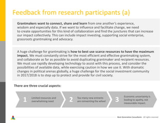 Next Generation Consultants - All rights reserved
Feedback from research participants (a)
Grantmakers want to connect, share and learn from one another’s experience,
wisdom and especially data. If we want to influence and facilitate change, we need
to create opportunities for this kind of collaboration and find the junctures that can increase
our impact collectively. This can include impact investing, supporting social enterprise,
grassroots grantmaking and advocacy.
A huge challenge for grantmaking is how to best use scarce resources to have the maximum
impact. We must constantly strive for the most efficient and effective grantmaking system,
and collaborate as far as possible to avoid duplicating grantmaker and recipient resources.
We must use rapidly developing technology to assist with this process, and consider the
possibilities of available data, while exercising caution in how we use it. With dramatic
changes in political arenas globally, a huge challenge for the social investment community
in 2017/2018 is to step up to protect and provide for civil society.
There are three crucial aspects:
Limited resources and
overwhelming need1 2 3Too many new entrants
are reinventing the wheel
Economic uncertainty is
leading to apathy, not
measurable impact.
 