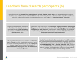 Next Generation Consultants - All rights reserved
Feedback from research participants (b)
Many donors have an outdated view of grantmaking and how charities should work. The operating expenses underpin
a charity’s success and few donors understand that to help communities, there is a whole operation to pay for, and the best
operation might not be the one with the lowest operating costs. There is a dire need for donor education.
Community engagement, an appetite
for risk and the strategic use of
technology are all crucial ingredients
for successful social investment and
development in 2017.
The biggest challenge for social investors is to become
more effective. It’s easy to ask the development sector
to merge, collaborate and measure, but the same issues
of scale, scope, lack of mission clarity, lack of
measurement and capacity also limit the impact of the
grantmaking sector.
Much of grantmakers’ toolbox was designed in a different time
and doesn’t readily embrace the scale and complexity of our time.
We need to see more real conversations about the type of
society we want and what it will take to achieve that, including
an expanded toolbox, smart risk taking, sharing what’s being
learned, strategic collaboration and investment in the networks
and infrastructure that can take change to scale.
Stakeholders need to be aware of the impact of climate change and technological
change across the sector. We must ensure that we fund programmes that will be
relevant in ten years’ time, e.g. understanding where future jobs for younger as
well as older people will be. We must raise awareness of the importance of
sustainable food systems and food security.
 