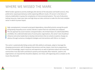 Next Generation | Research report 2017 | www.nextgeneration.co.za
WHERE WE MISSED THE MARK
While funders agreed on priority challenges (the demise of the education and health sectors), they
preferred to repeat past behaviour while expecting different results. Of concern is the failure of
industry stakeholders to grasp the complexities of interconnected systems. The cost of education,
lacking resources, lower pass rates and high drop-out rates continue to make this the most complex
sector in which to prove impact.
High unemployment, increased social grant dependency, intensified activism among the youth
and growing inequality across society indicate a system that not only failed, but collapsed.
The silo approach by social investors and grantmakers, the limited impact of underfunded NPOs
and NGOs, the underestimated value of social justice organisations, the sector’s lack of political
influence and active leadership to develop interventions that are aimed at systems change are
obvious through numerous misaligned strategies and interventions with little or no impact.
The sector is systematically failing society with little ability to anticipate, adapt or leverage the
changing environment, with ill-designed interventions and low-impact, short-term programmes.
The lack of knowledge, expert resources and experience as well as ignorance about real issues that
communities must deal with contribute to poverty and inequality. New networks, systems and
organisations are required that should be adaptive, non-linear, self-organising and as complex as the
issues they deal with.
 