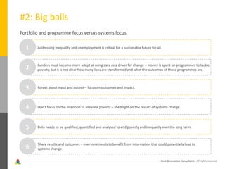 Next Generation Consultants - All rights reserved
#2: Big balls
Portfolio and programme focus versus systems focus
Addressing inequality and unemployment is critical for a sustainable future for all.
Funders must become more adept at using data as a driver for change – money is spent on programmes to tackle
poverty, but it is not clear how many lives are transformed and what the outcomes of these programmes are.
Forget about input and output – focus on outcomes and impact.
Don’t focus on the intention to alleviate poverty – shed light on the results of systems change.
Data needs to be qualified, quantified and analysed to end poverty and inequality over the long term.
Share results and outcomes – everyone needs to benefit from information that could potentially lead to
systems change.
1
2
3
4
5
6
 