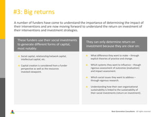 Next Generation Consultants - All rights reserved
#3: Big returns
A number of funders have come to understand the importance of determining the impact of
their interventions and are now moving forward to understand the return on investment of
their interventions and investment strategies.
Social capital, relationship/network capital,
intellectual capital, etc.
Capital creation is considered from a funder
perspective as well as the resources
invested viewpoint.
What difference they want to make – through
explicit theories of practice and change.
Which systems they want to influence – though
rigorous assessment of outcomes (evaluation)
and impact assessment.
Which social issues they want to address –
through vigorous research.
Understanding how their own organisational
sustainability is linked to the sustainability of
their social investments (return on investment).
They can only determine return on
investment because they are clear on:
These funders use their social investments
to generate different forms of capital,
most notably:
 