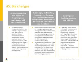 Next Generation Consultants - All rights reserved
#5: Big changes
To avoid reputational
risk, funders are
becoming more
sophisticated with
their due diligence.
Various information
management tools are used
in the due diligence process,
from sales-based to
customer relations
management software.
Unfortunately there is
reluctance to share due
diligence procedures in the
public domain. Our research
indicated a focus on risk,
specifically reputational,
financial and contextual risks,
as well as low-impact and
low-return risks.
In developing partnerships,
funders are moving away
from traditional partnership
configurations that tended to
be donor-led, transactional
and short-term.
Among other changes, organisations
are investigating ways to propel
existing collaborations with business
to a higher level, e.g. by moving
from contractual assignments or co-
funding projects to core business
collaborations. A good example is
the Cipla Foundation’s
#wedontaskforanything.
There is a desire to go beyond 2-year
to 4-year project timeframes and to
develop longer relationships and a
wider spectrum of collaborations
over time. This includes investing
months or even years in preparatory
discussions – building relationships
before forming partnerships.
Exploring new
funding procedures
and vehicles.
A new trend among donors
is the use of innovation funds
(generally in the form of
competitions) to support
early-stage, high-risk ventures
in particular. New funding
mechanisms tend to be open
to a variety of stakeholders
and sectors, and offer different
types of financial support,
including non-grant
instruments. This fuels
different types of organisations
and programmes.
 