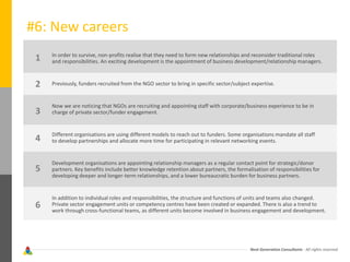 Next Generation Consultants - All rights reserved
#6: New careers
In order to survive, non-profits realise that they need to form new relationships and reconsider traditional roles
and responsibilities. An exciting development is the appointment of business development/relationship managers.
Previously, funders recruited from the NGO sector to bring in specific sector/subject expertise.
Now we are noticing that NGOs are recruiting and appointing staff with corporate/business experience to be in
charge of private sector/funder engagement.
Different organisations are using different models to reach out to funders. Some organisations mandate all staff
to develop partnerships and allocate more time for participating in relevant networking events.
Development organisations are appointing relationship managers as a regular contact point for strategic/donor
partners. Key benefits include better knowledge retention about partners, the formalisation of responsibilities for
developing deeper and longer-term relationships, and a lower bureaucratic burden for business partners.
In addition to individual roles and responsibilities, the structure and functions of units and teams also changed.
Private sector engagement units or competency centres have been created or expanded. There is also a trend to
work through cross-functional teams, as different units become involved in business engagement and development.
1
2
3
4
5
6
 