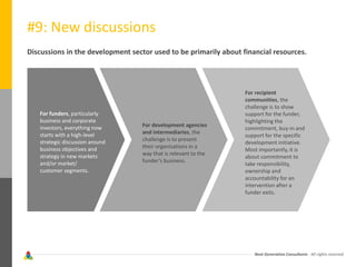 Next Generation Consultants - All rights reserved
#9: New discussions
Discussions in the development sector used to be primarily about financial resources.
For funders, particularly
business and corporate
investors, everything now
starts with a high-level
strategic discussion around
business objectives and
strategy in new markets
and/or market/
customer segments.
For development agencies
and intermediaries, the
challenge is to present
their organisations in a
way that is relevant to the
funder’s business.
For recipient
communities, the
challenge is to show
support for the funder,
highlighting the
commitment, buy-in and
support for the specific
development initiative.
Most importantly, it is
about commitment to
take responsibility,
ownership and
accountability for an
intervention after a
funder exits.
 