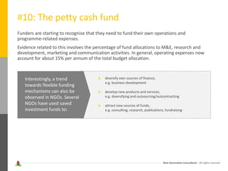 Next Generation Consultants - All rights reserved
#10: The petty cash fund
Funders are starting to recognise that they need to fund their own operations and
programme-related expenses.
Evidence related to this involves the percentage of fund allocations to M&E, research and
development, marketing and communication activities. In general, operating expenses now
account for about 15% per annum of the total budget allocation.
Interestingly, a trend
towards flexible funding
mechanisms can also be
observed in NGOs. Several
NGOs have used saved
investment funds to:
diversify own sources of finance,
e.g. business development
develop new products and services,
e.g. diversifying and outsourcing/outcontracting
attract new sources of funds,
e.g. consulting, research, publications, fundraising
 