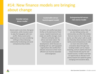 Next Generation Consultants - All rights reserved
#14: New finance models are bringing
about change
Investor versus
donor model
Sustainable versus
bootstrapped model
Entrepreneurial versus
risk-averse model
Donors want a one-time, feel-good
transaction, while investors want
to play the long game with non-
profits. Many social sector
organisations are now considering
shifting to fully embracing
relationship fundraising and social
entrepreneurship models.
For years, non-profits have been
thrifty, to the detriment of their
causes. Capital investments can
make non-profits stronger, more
efficient and better able to
attract and retain talent. The
trend towards sustainable
development, which focuses on
building well-run, well-equipped
organisations (for-profits) that
allocate resources to their most
efficient use must be rewarded
and recognised.
If the development sector fails, we
are also failing society, and
communities are often the entities
that are most at risk. In the social
sector, we often play it safe to avoid
risk. Recently, there has been a shift
led by social entrepreneurs to take
on more risk and try bold,
innovative ideas through new
funding models such as impact
investing, venture capital and social
impact bonds that pay for and
reward success. Funders now have
an opportunity to allocate more
money toward risk capital for game
changing and innovative ideas.
 