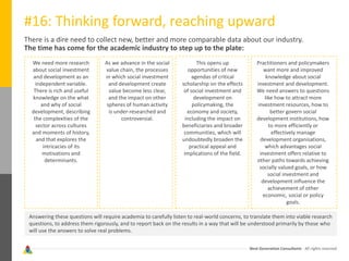 Next Generation Consultants - All rights reserved
#16: Thinking forward, reaching upward
There is a dire need to collect new, better and more comparable data about our industry.
The time has come for the academic industry to step up to the plate:
We need more research
about social investment
and development as an
independent variable.
There is rich and useful
knowledge on the what
and why of social
development, describing
the complexities of the
sector across cultures
and moments of history,
and that explores the
intricacies of its
motivations and
determinants.
As we advance in the social
value chain, the processes
in which social investment
and development create
value become less clear,
and the impact on other
spheres of human activity
is under-researched and
controversial.
This opens up
opportunities of new
agendas of critical
scholarship on the effects
of social investment and
development on
policymaking, the
economy and society,
including the impact on
beneficiaries and broader
communities, which will
undoubtedly broaden the
practical appeal and
implications of the field.
Practitioners and policymakers
want more and improved
knowledge about social
investment and development.
We need answers to questions
like how to attract more
investment resources, how to
better govern social
development institutions, how
to more efficiently or
effectively manage
development organisations,
which advantages social
investment offers relative to
other paths towards achieving
socially valued goals, or how
social investment and
development influence the
achievement of other
economic, social or policy
goals.
Answering these questions will require academia to carefully listen to real-world concerns, to translate them into viable research
questions, to address them rigorously, and to report back on the results in a way that will be understood primarily by those who
will use the answers to solve real problems.
 