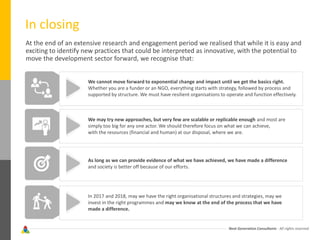 Next Generation Consultants - All rights reserved
In closing
At the end of an extensive research and engagement period we realised that while it is easy and
exciting to identify new practices that could be interpreted as innovative, with the potential to
move the development sector forward, we recognise that:
We cannot move forward to exponential change and impact until we get the basics right.
Whether you are a funder or an NGO, everything starts with strategy, followed by process and
supported by structure. We must have resilient organisations to operate and function effectively.
We may try new approaches, but very few are scalable or replicable enough and most are
simply too big for any one actor. We should therefore focus on what we can achieve,
with the resources (financial and human) at our disposal, where we are.
As long as we can provide evidence of what we have achieved, we have made a difference
and society is better off because of our efforts.
In 2017 and 2018, may we have the right organisational structures and strategies, may we
invest in the right programmes and may we know at the end of the process that we have
made a difference.
 