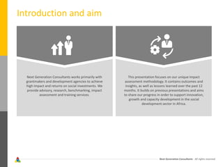Next Generation Consultants - All rights reserved
Introduction and aim
Next Generation Consultants works primarily with
grantmakers and development agencies to achieve
high impact and returns on social investments. We
provide advisory, research, benchmarking, impact
assessment and training services.
This presentation focuses on our unique impact
assessment methodology. It contains outcomes and
insights, as well as lessons learned over the past 12
months. It builds on previous presentations and aims
to share our progress in order to support innovation,
growth and capacity development in the social
development sector in Africa.
 