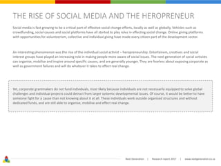 Next Generation | Research report 2017 | www.nextgeneration.co.za
THE RISE OF SOCIAL MEDIA AND THE HEROPRENEUR
Social media is fast growing to be a critical part of effective social change efforts, locally as well as globally. Vehicles such as
crowdfunding, social causes and social platforms have all started to play roles in effecting social change. Online giving platforms
with opportunities for volunteerism, collective and individual giving have made every citizen part of the development sector.
An interesting phenomenon was the rise of the individual social activist – heropreneurship. Entertainers, creatives and social
interest groups have played an increasing role in making people more aware of social issues. The next generation of social activists
can organise, mobilise and inspire around specific causes, and are generally younger. They are fearless about exposing corporate as
well as government failures and will do whatever it takes to effect real change.
Yet, corporate grantmakers do not fund individuals, most likely because individuals are not necessarily equipped to solve global
challenges and individual projects could detract from larger systemic developmental issues. Of course, it would be better to have
someone fight for a cause than not knowing about it at all. These individuals work outside organised structures and without
dedicated funds, and are still able to organise, mobilise and effect real change.
 