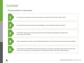 Next Generation Consultants - All rights reserved
Context
1
This presentation is informed by:
The outcome of impact assessments conducted on behalf of clients from 2010 to 2017.
2 Our proprietary impact assessment methodology – the Investment Impact Index (III)™.
3 Since 2010, we have assessed social investment and enterprise development programmes
to the value of R3 billion.
4 These assessments include more than 700 programmes across 15 focus areas and investment portfolios.
5 In the process we identified more than 25 dimensions of impact, and similarly more than 25 dimensions
of return on investment, contributing to an indicator library with more than 7 000 indicators.
 