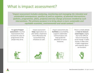 Next Generation Consultants - All rights reserved
What is impact assessment?
“Impact assessment includes analysing, monitoring and managing the intended and
unintended consequences, positive as well as negative, of planned interventions
(policies, programmes, plans, projects) and any change processes invoked by such
interventions. The primary purpose is to bring about a more sustainable and
equitable economic, environmental and social context."
The goal of impact
assessment is to drive
improvements that
increase the value of
programmes to the
people they serve.
Impact assessment
helps organisations to
plan better, implement
more effectively and
successfully bring
initiatives to scale.
Impact assessment also
facilitates accountability,
supports stakeholder
communication and
helps guide the
allocation of scarce
resources.
There is a lively debate
on how to measure
social impact, largely
due to the difficult
nature of assessing
social change. It takes
money. It takes time.
It takes imagination
and creativity. But it
can be done!
 