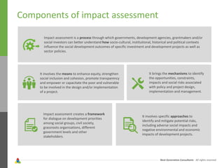 Next Generation Consultants - All rights reserved
Components of impact assessment
Impact assessment is a process through which governments, development agencies, grantmakers and/or
social investors can better understand how socio-cultural, institutional, historical and political contexts
influence the social development outcomes of specific investment and development projects as well as
sector policies.
It involves the means to enhance equity, strengthen
social inclusion and cohesion, promote transparency
and empower or capacitate the poor and vulnerable
to be involved in the design and/or implementation
of a project.
Impact assessment creates a framework
for dialogue on development priorities
among social groups, civil society,
grassroots organisations, different
government levels and other
stakeholders.
It brings the mechanisms to identify
the opportunities, constraints,
impacts and social risks associated
with policy and project design,
implementation and management.
It involves specific approaches to
identify and mitigate potential risks,
including adverse social impacts and
negative environmental and economic
impacts of development projects.
 