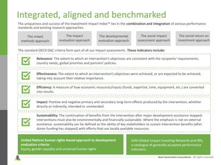 Next Generation Consultants - All rights reserved
Integrated, aligned and benchmarked
The uniqueness and success of the Investment Impact Index™ lies in the combination and integration of various performance
standards and existing research approaches:
The mixed
methods approach
The impact
evaluation approach
The developmental
evaluation approach
The social impact
assessment approach
The social return on
investment approach
The standard OECD DAC criteria form part of all our impact assessments. These indicators include:
Relevance: The extent to which an intervention’s objectives are consistent with the recipients’ requirements,
country needs, global priorities and partners’ policies.
Effectiveness: The extent to which an intervention’s objectives were achieved, or are expected to be achieved,
taking into account their relative importance.
Efficiency: A measure of how economic resources/inputs (funds, expertise, time, equipment, etc.) are converted
into results.
Impact: Positive and negative primary and secondary long-term effects produced by the intervention, whether
directly or indirectly, intended or unintended.
Sustainability: The continuation of benefits from the intervention after major development assistance stopped.
Interventions must also be environmentally and financially sustainable. Where the emphasis is not on external
assistance, sustainability can be defined as the ability of key stakeholders to sustain intervention benefits (after
donor funding has stopped) with efforts that use locally available resources.
United Nations human rights-based approach to development
evaluation criteria:
Equity, gender equality and universal human rights
GIIN (Global Impact Investing Network) and IRIS,
a catalogue of generally accepted performance
indicators.
 